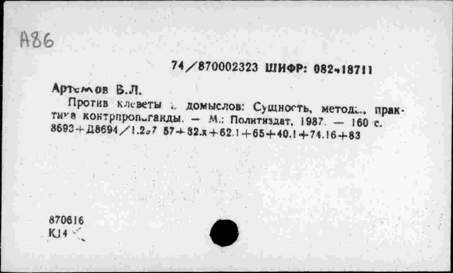 ﻿№6
74/870002323 ШИФР: 082ч187П
АрТсллов Б.Л.
Против клеветы домыслов: Сущность, метод;,, прак-Т“*8 коктрпроп-ганды. — М.: Политиздат, 1987. — 160 е 869„+Д8694/1.2»7 57-;32.х + 621+65+40.1+74. 16+83
870616
КЛ ' • ч